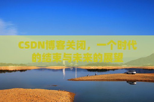 CSDN博客关闭，一个时代的结束与未来的展望